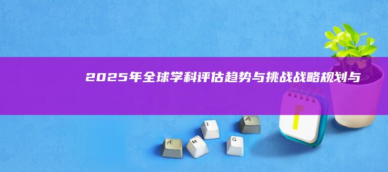 2025年全球学科评估趋势与挑战：战略规划与展望